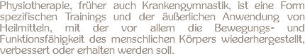 Physiotherapie, früher auch Krankengymnastik, ist eine Form spezifischen Trainings und der äußerlichen Anwendung von Heilmitteln, mit der vor allem die Bewegungs- und Funktionsfähigkeit des menschlichen Körpers wiederhergestellt, verbessert oder erhalten werden soll.