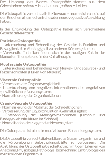 Der Ursprung des Wortes Osteopathie stammt aus dem Griechischen: osteon = Knochen und pathos = Leiden. Die Osteopathie versucht, all die Gewebe zu normalisieren, die auf den Knochen eine mechanische oder neurovegetative Auswirkung haben. In der Entwicklung der Osteopathie haben sich verschiedene Gebiete differenziert: Parietale Osteopathie • Untersuchung und Behandlung der Gelenke in Funktion und Beweglichkeit in Abhängigkeit zu anderen Körpersystemen • Verwandte Techniken finden sich in der heutigen Zeit in der Manuellen Therapie und in der Chirotherapie Myofasciale Osteopathie • Untersuchung und Behandlung von Muskel-, Bindegewebs- und Faszienschichten (Hüllen von Muskeln) Viscerale Osteopathie ∙ Verbessern der Organbeweglichkeit ∙ Unterbrechung von negativen Informationen des vegetativen (unwillkürlichen) Nervensystems ∙ Normalisierung der Organfunktionen Cranio-Sacrale Osteopathie ∙ Normalisierung der Mobilität der Schädelknochen ∙ Verbesserung der Liquorzirkulation (Gehirnflüssigkeit ∙ Entspannung der Meningealmembranen (Hirnhaut und Bindegewebsstrukturen im Schädel) ∙ Normalisation des vegetative Nervensystem Die Osteopathie ist also ein medizinisches Behandlungssystem. Die Osteopathie versucht die Funktion des Gesamtorganismus und die körpereigenen Selbstheilungskräfte zu verbessern. Die Ausbildung der Osteopathie beschäftigt sich mit dem Erlernen von Anatomie, Physiologie, Pathologie, Biomechanik, Embryologie des menschlichen Organismus. 