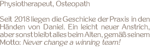 Physiotherapeut, Osteopath Seit 2018 liegen die Geschicke der Praxis in den Händen von Daniel. Ein leicht neuer Anstrich, aber sonst bleibt alles beim Alten, gemäß seinem Motto: Never change a winning team!