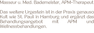 Masseur u. Med. Bademeister, APM-Therapeut Das weitere Urgestein ist in der Praxis genauso Kult wie St. Pauli in Hamburg und ergänzt das Behandlungsangebot mit APM und Wellnessbehandlungen.