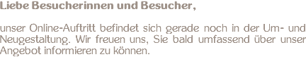 Liebe Besucherinnen und Besucher, unser Online-Auftritt befindet sich gerade noch in der Um- und Neugestaltung. Wir freuen uns, Sie bald umfassend über unser Angebot informieren zu können.