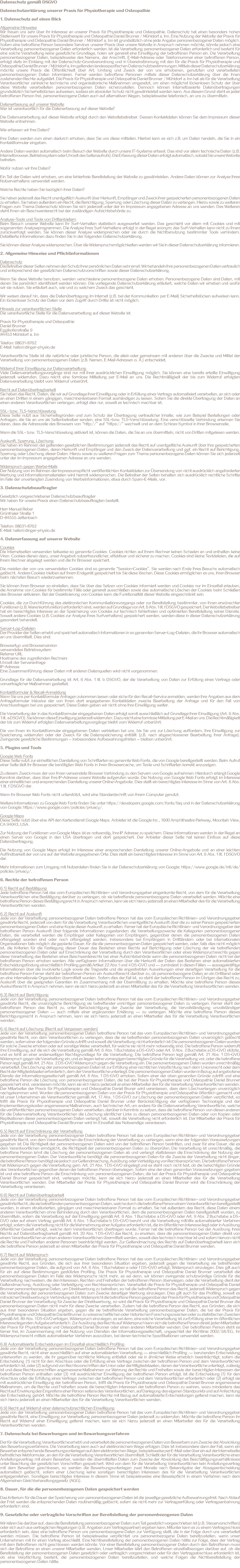 Datenschutz gemäß DSGVO Datenschutzerklärung unserer Praxis für Physiotherapie und Osteopathie 1. Datenschutz auf einen Blick Allgemeine Hinweise Wir freuen uns sehr über Ihr Interesse an unserer Praxis für Physiotherapie und Osteopathie. Datenschutz hat einen besonders hohen Stellenwert für unsere Praxis für Physiotherapie und Osteopathie Daniel Brunner / Mühldorf a. Inn. Eine Nutzung der Website der Praxis für Physiotherapie und Osteopathie Daniel Brunner / Mühldorf a. Inn ist grundsätzlich ohne jede Angabe personenbezogener Daten möglich. Sofern eine betroffene Person besondere Services unserer Praxis über unsere Website in Anspruch nehmen möchte, könnte jedoch eine Verarbeitung personenbezogener Daten erforderlich werden. Ist die Verarbeitung personenbezogener Daten erforderlich und besteht für eine solche Verarbeitung keine gesetzliche Grundlage, holen wir generell eine Einwilligung der betroffenen Person ein. Die Verarbeitung personenbezogener Daten, beispielsweise des Namens, der Anschrift, E-Mail-Adresse oder Telefonnummer einer betroffenen Person, erfolgt stets im Einklang mit der Datenschutz-Grundverordnung und in Übereinstimmung mit den für die Praxis für Physiotherapie und Osteopathie Daniel Brunner / Mühldorf a. Inn geltenden landesspezifischen Datenschutzbestimmungen. Mittels dieser Datenschutzerklärung möchte unsere Praxis die Öffentlichkeit über Art, Umfang und Zweck der von uns erhobenen, genutzten und verarbeiteten personenbezogenen Daten informieren. Ferner werden betroffene Personen mittels dieser Datenschutzerklärung über die ihnen zustehenden Rechte aufgeklärt. Die Praxis für Physiotherapie und Osteopathie Daniel Brunner / Mühldorf a. Inn hat als für die Verarbeitung Verantwortlicher zahlreiche technische und organisatorische Maßnahmen umgesetzt, um einen möglichst lückenlosen Schutz der über diese Website verarbeiteten personenbezogenen Daten sicherzustellen. Dennoch können Internetbasierte Datenübertragungen grundsätzlich Sicherheitslücken aufweisen, sodass ein absoluter Schutz nicht gewährleistet werden kann. Aus diesem Grund steht es jeder betroffenen Person frei, personenbezogene Daten auch auf alternativen Wegen, beispielsweise telefonisch, an uns zu übermitteln. Datenerfassung auf unserer Website Wer ist verantwortlich für die Datenerfassung auf dieser Website? Die Datenverarbeitung auf dieser Website erfolgt durch den Websitebetreiber. Dessen Kontaktdaten können Sie dem Impressum dieser Website entnehmen. Wie erfassen wir Ihre Daten? Ihre Daten werden zum einen dadurch erhoben, dass Sie uns diese mitteilen. Hierbei kann es sich z.B. um Daten handeln, die Sie in ein Kontaktformular eingeben. Andere Daten werden automatisch beim Besuch der Website durch unsere IT-Systeme erfasst. Das sind vor allem technische Daten (z.B. Internetbrowser, Betriebssystem oder Uhrzeit des Seitenaufrufs). Die Erfassung dieser Daten erfolgt automatisch, sobald Sie unsere Website betreten. Wofür nutzen wir Ihre Daten? Ein Teil der Daten wird erhoben, um eine fehlerfreie Bereitstellung der Website zu gewährleisten. Andere Daten können zur Analyse Ihres Nutzerverhaltens verwendet werden. Welche Rechte haben Sie bezüglich Ihrer Daten? Sie haben jederzeit das Recht unentgeltlich Auskunft über Herkunft, Empfänger und Zweck Ihrer gespeicherten personenbezogenen Daten zu erhalten. Sie haben außerdem ein Recht, die Berichtigung, Sperrung oder Löschung dieser Daten zu verlangen. Hierzu sowie zu weiteren Fragen zum Thema Datenschutz können Sie sich jederzeit unter der im Impressum angegebenen Adresse an uns wenden. Des Weiteren steht Ihnen ein Beschwerderecht bei der zuständigen Aufsichtsbehörde zu. Analyse-Tools und Tools von Drittanbietern Beim Besuch unserer Website kann Ihr Surf-Verhalten statistisch ausgewertet werden. Das geschieht vor allem mit Cookies und mit sogenannten Analyseprogrammen. Die Analyse Ihres Surf-Verhaltens erfolgt in der Regel anonym; das Surf-Verhalten kann nicht zu Ihnen zurückverfolgt werden. Sie können dieser Analyse widersprechen oder sie durch die Nichtbenutzung bestimmter Tools verhindern. Detaillierte Informationen dazu finden Sie in der folgenden Datenschutzerklärung. Sie können dieser Analyse widersprechen. Über die Widerspruchsmöglichkeiten werden wir Sie in dieser Datenschutzerklärung informieren. 2. Allgemeine Hinweise und Pflichtinformationen Datenschutz Die Betreiber dieser Seiten nehmen den Schutz Ihrer persönlichen Daten sehr ernst. Wir behandeln Ihre personenbezogenen Daten vertraulich und entsprechend der gesetzlichen Datenschutzvorschriften sowie dieser Datenschutzerklärung. Wenn Sie diese Website benutzen, werden verschiedene personenbezogene Daten erhoben. Personenbezogene Daten sind Daten, mit denen Sie persönlich identifiziert werden können. Die vorliegende Datenschutzerklärung erläutert, welche Daten wir erheben und wofür wir sie nutzen. Sie erläutert auch, wie und zu welchem Zweck das geschieht. Wir weisen darauf hin, dass die Datenübertragung im Internet (z.B. bei der Kommunikation per E-Mail) Sicherheitslücken aufweisen kann. Ein lückenloser Schutz der Daten vor dem Zugriff durch Dritte ist nicht möglich. Hinweis zur verantwortlichen Stelle Die verantwortliche Stelle für die Datenverarbeitung auf dieser Website ist: Praxis für Physiotherapie und Osteopathie Daniel Brunner Egglkofenstraße 9 84453 Mühldorf a. Inn Telefon: 08631-8762 E-Mail: hallo@dinger-physio.de Verantwortliche Stelle ist die natürliche oder juristische Person, die allein oder gemeinsam mit anderen über die Zwecke und Mittel der Verarbeitung von personenbezogenen Daten (z.B. Namen, E-Mail-Adressen o. Ä.) entscheidet. Widerruf Ihrer Einwilligung zur Datenverarbeitung Viele Datenverarbeitungsvorgänge sind nur mit Ihrer ausdrücklichen Einwilligung möglich. Sie können eine bereits erteilte Einwilligung jederzeit widerrufen. Dazu reicht eine formlose Mitteilung per E-Mail an uns. Die Rechtmäßigkeit der bis zum Widerruf erfolgten Datenverarbeitung bleibt vom Widerruf unberührt. Recht auf Datenübertragbarkeit Sie haben das Recht, Daten, die wir auf Grundlage Ihrer Einwilligung oder in Erfüllung eines Vertrags automatisiert verarbeiten, an sich oder an einen Dritten in einem gängigen, maschinenlesbaren Format aushändigen zu lassen. Sofern Sie die direkte Übertragung der Daten an einen anderen Verantwortlichen verlangen, erfolgt dies nur, soweit es technisch machbar ist. SSL- bzw. TLS-Verschlüsselung Diese Seite nutzt aus Sicherheitsgründen und zum Schutz der Übertragung vertraulicher Inhalte, wie zum Beispiel Bestellungen oder Anfragen, die Sie an uns als Seitenbetreiber senden, eine SSL-bzw. TLS-Verschlüsselung. Eine verschlüsselte Verbindung erkennen Sie daran, dass die Adresszeile des Browsers von “http://” auf “https://” wechselt und an dem Schloss-Symbol in Ihrer Browserzeile. Wenn die SSL- bzw. TLS-Verschlüsselung aktiviert ist, können die Daten, die Sie an uns übermitteln, nicht von Dritten mitgelesen werden. Auskunft, Sperrung, Löschung Sie haben im Rahmen der geltenden gesetzlichen Bestimmungen jederzeit das Recht auf unentgeltliche Auskunft über Ihre gespeicherten personenbezogenen Daten, deren Herkunft und Empfänger und den Zweck der Datenverarbeitung und ggf. ein Recht auf Berichtigung, Sperrung oder Löschung dieser Daten. Hierzu sowie zu weiteren Fragen zum Thema personenbezogene Daten können Sie sich jederzeit unter der im Impressum angegebenen Adresse an uns wenden. Widerspruch gegen Werbe-Mails Der Nutzung von im Rahmen der Impressumspflicht veröffentlichten Kontaktdaten zur Übersendung von nicht ausdrücklich angeforderter Werbung und Informationsmaterialien wird hiermit widersprochen. Die Betreiber der Seiten behalten sich ausdrücklich rechtliche Schritte im Falle der unverlangten Zusendung von Werbeinformationen, etwa durch Spam-E-Mails, vor. 3. Datenschutzbeauftragter Gesetzlich vorgeschriebener Datenschutzbeauftragter Wir haben für unsere Praxis einen Datenschutzbeauftragten bestellt. Herr Manuel Reber Grünthaler Straße 1 D-84555 Jettenbach Telefon: 08631-8762 E-Mail: hallo@dinger-physio.de 4. Datenerfassung auf unserer Website Cookies Die Internetseiten verwenden teilweise so genannte Cookies. Cookies richten auf Ihrem Rechner keinen Schaden an und enthalten keine Viren. Cookies dienen dazu, unser Angebot nutzerfreundlicher, effektiver und sicherer zu machen. Cookies sind kleine Textdateien, die auf Ihrem Rechner abgelegt werden und die Ihr Browser speichert. Die meisten der von uns verwendeten Cookies sind so genannte “Session-Cookies”. Sie werden nach Ende Ihres Besuchs automatisch gelöscht. Andere Cookies bleiben auf Ihrem Endgerät gespeichert bis Sie diese löschen. Diese Cookies ermöglichen es uns, Ihren Browser beim nächsten Besuch wiederzuerkennen. Sie können Ihren Browser so einstellen, dass Sie über das Setzen von Cookies informiert werden und Cookies nur im Einzelfall erlauben, die Annahme von Cookies für bestimmte Fälle oder generell ausschließen sowie das automatische Löschen der Cookies beim Schließen des Browser aktivieren. Bei der Deaktivierung von Cookies kann die Funktionalität dieser Website eingeschränkt sein. Cookies, die zur Durchführung des elektronischen Kommunikationsvorgangs oder zur Bereitstellung bestimmter, von Ihnen erwünschter Funktionen (z.B. Warenkorbfunktion) erforderlich sind, werden auf Grundlage von Art. 6 Abs. 1 lit. f DSGVO gespeichert. Der Websitebetreiber hat ein berechtigtes Interesse an der Speicherung von Cookies zur technisch fehlerfreien und optimierten Bereitstellung seiner Dienste. Soweit andere Cookies (z.B. Cookies zur Analyse Ihres Surfverhaltens) gespeichert werden, werden diese in dieser Datenschutzerklärung gesondert behandelt. Server-Log-Dateien Der Provider der Seiten erhebt und speichert automatisch Informationen in so genannten Server-Log-Dateien, die Ihr Browser automatisch an uns übermittelt. Dies sind: Browsertyp und Browserversion verwendetes Betriebssystem Referrer URL Hostname des zugreifenden Rechners Uhrzeit der Serveranfrage IP-Adresse Eine Zusammenführung dieser Daten mit anderen Datenquellen wird nicht vorgenommen. Grundlage für die Datenverarbeitung ist Art. 6 Abs. 1 lit. b DSGVO, der die Verarbeitung von Daten zur Erfüllung eines Vertrags oder vorvertraglicher Maßnahmen gestattet. Kontaktformular & Recall-Anmeldung Wenn Sie uns per Kontaktformular Anfragen zukommen lassen oder siche für den Recall-Service anmelden, werden Ihre Angaben aus dem Anfrageformular inklusive der von Ihnen dort angegebenen Kontaktdaten zwecks Bearbeitung der Anfrage und für den Fall von Anschlussfragen bei uns gespeichert. Diese Daten geben wir nicht ohne Ihre Einwilligung weiter. Die Verarbeitung der in das Kontaktformular eingegebenen Daten erfolgt somit ausschließlich auf Grundlage Ihrer Einwilligung (Art. 6 Abs. 1 lit. a DSGVO). Sie können diese Einwilligung jederzeit widerrufen. Dazu reicht eine formlose Mitteilung per E-Mail an uns. Die Rechtmäßigkeit der bis zum Widerruf erfolgten Datenverarbeitungsvorgänge bleibt vom Widerruf unberührt. Die von Ihnen im Kontaktformular eingegebenen Daten verbleiben bei uns, bis Sie uns zur Löschung auffordern, Ihre Einwilligung zur Speicherung widerrufen oder der Zweck für die Datenspeicherung entfällt (z.B. nach abgeschlossener Bearbeitung Ihrer Anfrage). Zwingende gesetzliche Bestimmungen – insbesondere Aufbewahrungsfristen – bleiben unberührt. 5. Plugins und Tools Google Web Fonts Diese Seite nutzt zur einheitlichen Darstellung von Schriftarten so genannte Web Fonts, die von Google bereitgestellt werden. Beim Aufruf einer Seite lädt Ihr Browser die benötigten Web Fonts in ihren Browsercache, um Texte und Schriftarten korrekt anzuzeigen. Zu diesem Zweck muss der von Ihnen verwendete Browser Verbindung zu den Servern von Google aufnehmen. Hierdurch erlangt Google Kenntnis darüber, dass über Ihre IP-Adresse unsere Website aufgerufen wurde. Die Nutzung von Google Web Fonts erfolgt im Interesse einer einheitlichen und ansprechenden Darstellung unserer Online-Angebote. Dies stellt ein berechtigtes Interesse im Sinne von Art. 6 Abs. 1 lit. f DSGVO dar. Wenn Ihr Browser Web Fonts nicht unterstützt, wird eine Standardschrift von Ihrem Computer genutzt. Weitere Informationen zu Google Web Fonts finden Sie unter https://developers.google.com/fonts/faq und in der Datenschutzerklärung von Google: https://www.google.com/policies/privacy/. Google Maps Diese Seite nutzt über eine API den Kartendienst Google Maps. Anbieter ist die Google Inc., 1600 Amphitheatre Parkway, Mountain View, CA 94043, USA. Zur Nutzung der Funktionen von Google Maps ist es notwendig, Ihre IP Adresse zu speichern. Diese Informationen werden in der Regel an einen Server von Google in den USA übertragen und dort gespeichert. Der Anbieter dieser Seite hat keinen Einfluss auf diese Datenübertragung. Die Nutzung von Google Maps erfolgt im Interesse einer ansprechenden Darstellung unserer Online-Angebote und an einer leichten Auffindbarkeit der von uns auf der Website angegebenen Orte. Dies stellt ein berechtigtes Interesse im Sinne von Art. 6 Abs. 1 lit. f DSGVO dar. Mehr Informationen zum Umgang mit Nutzerdaten finden Sie in der Datenschutzerklärung von Google: https://www.google.de/intl/de/policies/privacy/. 6. Rechte der betroffenen Person 6.1) Recht auf Bestätigung Jede betroffene Person hat das vom Europäischen Richtlinien- und Verordnungsgeber eingeräumte Recht, von dem für die Verarbeitung Verantwortlichen eine Bestätigung darüber zu verlangen, ob sie betreffende personenbezogene Daten verarbeitet werden. Möchte eine betroffene Person dieses Bestätigungsrecht in Anspruch nehmen, kann sie sich hierzu jederzeit an einen Mitarbeiter des für die Verarbeitung Verantwortlichen wenden. 6.2) Recht auf Auskunft Jede von der Verarbeitung personenbezogener Daten betroffene Person hat das vom Europäischen Richtlinien- und Verordnungsgeber gewährte Recht, jederzeit von dem für die Verarbeitung Verantwortlichen unentgeltliche Auskunft über die zu seiner Person gespeicherten personenbezogenen Daten und eine Kopie dieser Auskunft zu erhalten. Ferner hat der Europäische Richtlinien- und Verordnungsgeber der betroffenen Person Auskunft über folgende Informationen zugestanden: die Verarbeitungszwecke die Kategorien personenbezogener Daten, die verarbeitet werden die Empfänger oder Kategorien von Empfängern, gegenüber denen die personenbezogenen Daten offengelegt worden sind oder noch offengelegt werden, insbesondere bei Empfängern in Drittländern oder bei internationalen Organisationen falls möglich die geplante Dauer, für die die personenbezogenen Daten gespeichert werden, oder, falls dies nicht möglich ist, die Kriterien für die Festlegung dieser Dauer das Bestehen eines Rechts auf Berichtigung oder Löschung der sie betreffenden personenbezogenen Daten oder auf Einschränkung der Verarbeitung durch den Verantwortlichen oder eines Widerspruchsrechts gegen diese Verarbeitung das Bestehen eines Beschwerderechts bei einer Aufsichtsbehörde wenn die personenbezogenen Daten nicht bei der betroffenen Person erhoben werden: Alle verfügbaren Informationen über die Herkunft der Daten das Bestehen einer automatisierten Entscheidungsfindung einschließlich Profiling gemäß Artikel 22 Abs.1 und 4 DS-GVO und — zumindest in diesen Fällen — aussagekräftige Informationen über die involvierte Logik sowie die Tragweite und die angestrebten Auswirkungen einer derartigen Verarbeitung für die betroffene Person Ferner steht der betroffenen Person ein Auskunftsrecht darüber zu, ob personenbezogene Daten an ein Drittland oder an eine internationale Organisation übermittelt wurden. Sofern dies der Fall ist, so steht der betroffenen Person im Übrigen das Recht zu, Auskunft über die geeigneten Garantien im Zusammenhang mit der Übermittlung zu erhalten. Möchte eine betroffene Person dieses Auskunftsrecht in Anspruch nehmen, kann sie sich hierzu jederzeit an einen Mitarbeiter des für die Verarbeitung Verantwortlichen wenden. 6.3) Recht auf Berichtigung Jede von der Verarbeitung personenbezogener Daten betroffene Person hat das vom Europäischen Richtlinien- und Verordnungsgeber gewährte Recht, die unverzügliche Berichtigung sie betreffender unrichtiger personenbezogener Daten zu verlangen. Ferner steht der betroffenen Person das Recht zu, unter Berücksichtigung der Zwecke der Verarbeitung, die Vervollständigung unvollständiger personenbezogener Daten — auch mittels einer ergänzenden Erklärung — zu verlangen. Möchte eine betroffene Person dieses Berichtigungsrecht in Anspruch nehmen, kann sie sich hierzu jederzeit an einen Mitarbeiter des für die Verarbeitung Verantwortlichen wenden. 6.4) Recht auf Löschung (Recht auf Vergessen werden) Jede von der Verarbeitung personenbezogener Daten betroffene Person hat das vom Europäischen Richtlinien- und Verordnungsgeber gewährte Recht, von dem Verantwortlichen zu verlangen, dass die sie betreffenden personenbezogenen Daten unverzüglich gelöscht werden, sofern einer der folgenden Gründe zutrifft und soweit die Verarbeitung nicht erforderlich ist: Die personenbezogenen Daten wurden für solche Zwecke erhoben oder auf sonstige Weise verarbeitet, für welche sie nicht mehr notwendig sind. Die betroffene Person widerruft ihre Einwilligung, auf die sich die Verarbeitung gemäß Art. 6 Abs. 1 Buchstabe a DS-GVO oder Art. 9 Abs. 2 Buchstabe a DS-GVO stützte, und es fehlt an einer anderweitigen Rechtsgrundlage für die Verarbeitung. Die betroffene Person legt gemäß Art. 21 Abs. 1 DS-GVO Widerspruch gegen die Verarbeitung ein, und es liegen keine vorrangigen berechtigten Gründe für die Verarbeitung vor, oder die betroffene Person legt gemäß Art. 21 Abs. 2 DS-GVO Widerspruch gegen die Verarbeitung ein. Die personenbezogenen Daten wurden unrechtmäßig verarbeitet. Die Löschung der personenbezogenen Daten ist zur Erfüllung einer rechtlichen Verpflichtung nach dem Unionsrecht oder dem Recht der Mitgliedstaaten erforderlich, dem der Verantwortliche unterliegt. Die personenbezogenen Daten wurden in Bezug auf angebotene Dienste der Informationsgesellschaft gemäß Art. 8 Abs. 1 DS-GVO erhoben. Sofern einer der oben genannten Gründe zutrifft und eine betroffene Person die Löschung von personenbezogenen Daten, die bei der Praxis für Physiotherapie und Osteopathie Daniel Brunner gespeichert sind, veranlassen möchte, kann sie sich hierzu jederzeit an einen Mitarbeiter des für die Verarbeitung Verantwortlichen wenden. Der Mitarbeiter der Praxis für Physiotherapie und Osteopathie Daniel Bruner wird veranlassen, dass dem Löschverlangen unverzüglich nachgekommen wird. Wurden die personenbezogenen Daten von der Praxis für Physiotherapie und Osteopathie öffentlich gemacht und ist unser Unternehmen als Verantwortlicher gemäß Art. 17 Abs. 1 DS-GVO zur Löschung der personenbezogenen Daten verpflichtet, so trifft die Praxis für Physiotherapie und Osteopathie Daniel Brunner unter Berücksichtigung der verfügbaren Technologie und der Implementierungskosten angemessene Maßnahmen, auch technischer Art, um andere für die Datenverarbeitung Verantwortliche, welche die veröffentlichten personenbezogenen Daten verarbeiten, darüber in Kenntnis zu setzen, dass die betroffene Person von diesen anderen für die Datenverarbeitung Verantwortlichen die Löschung sämtlicher Links zu diesen personenbezogenen Daten oder von Kopien oder Replikationen dieser personenbezogenen Daten verlangt hat, soweit die Verarbeitung nicht erforderlich ist. Der Mitarbeiter der Praxis für Physiotherapie und Osteopathie Daniel Brunner wird im Einzelfall das Notwendige veranlassen. 6.5) Recht auf Einschränkung der Verarbeitung Jede von der Verarbeitung personenbezogener Daten betroffene Person hat das vom Europäischen Richtlinien- und Verordnungsgeber gewährte Recht, von dem Verantwortlichen die Einschränkung der Verarbeitung zu verlangen, wenn eine der folgenden Voraussetzungen gegeben ist: Die Richtigkeit der personenbezogenen Daten wird von der betroffenen Person bestritten, und zwar für eine Dauer, die es dem Verantwortlichen ermöglicht, die Richtigkeit der personenbezogenen Daten zu überprüfen. Die Verarbeitung ist unrechtmäßig, die betroffene Person lehnt die Löschung der personenbezogenen Daten ab und verlangt stattdessen die Einschränkung der Nutzung der personenbezogenen Daten. Der Verantwortliche benötigt die personenbezogenen Daten für die Zwecke der Verarbeitung nicht länger, die betroffene Person benötigt sie jedoch zur Geltendmachung, Ausübung oder Verteidigung von Rechtsansprüchen. Die betroffene Person hat Widerspruch gegen die Verarbeitung gem. Art. 21 Abs. 1 DS-GVO eingelegt und es steht noch nicht fest, ob die berechtigten Gründe des Verantwortlichen gegenüber denen der betroffenen Person überwiegen. Sofern eine der oben genannten Voraussetzungen gegeben ist und eine betroffene Person die Einschränkung von personenbezogenen Daten, die bei der Praxis für Physiotherapie und Osteopathie Daniel Brunner gespeichert sind, verlangen möchte, kann sie sich hierzu jederzeit an einen Mitarbeiter des für die Verarbeitung Verantwortlichen wenden. Der Mitarbeiter der Praxis für Physiotherapie und Osteopathie Daniel Brunner wird die Einschränkung der Verarbeitung veranlassen. 6.6) Recht auf Datenübertragbarkeit Jede von der Verarbeitung personenbezogener Daten betroffene Person hat das vom Europäischen Richtlinien- und Verordnungsgeber gewährte Recht, die sie betreffenden personenbezogenen Daten, welche durch die betroffene Person einem Verantwortlichen bereitgestellt wurden, in einem strukturierten, gängigen und maschinenlesbaren Format zu erhalten. Sie hat außerdem das Recht, diese Daten einem anderen Verantwortlichen ohne Behinderung durch den Verantwortlichen, dem die personenbezogenen Daten bereitgestellt wurden, zu übermitteln, sofern die Verarbeitung auf der Einwilligung gemäß Art. 6 Abs. 1 Buchstabe a DS-GVO oder Art. 9 Abs. 2 Buchstabe a DS-GVO oder auf einem Vertrag gemäß Art. 6 Abs. 1 Buchstabe b DS-GVO beruht und die Verarbeitung mithilfe automatisierter Verfahren erfolgt, sofern die Verarbeitung nicht für die Wahrnehmung einer Aufgabe erforderlich ist, die im öffentlichen Interesse liegt oder in Ausübung öffentlicher Gewalt erfolgt, welche dem Verantwortlichen übertragen wurde. Ferner hat die betroffene Person bei der Ausübung ihres Rechts auf Datenübertragbarkeit gemäß Art. 20 Abs. 1 DS-GVO das Recht, zu erwirken, dass die personenbezogenen Daten direkt von einem Verantwortlichen an einen anderen Verantwortlichen übermittelt werden, soweit dies technisch machbar ist und sofern hiervon nicht die Rechte und Freiheiten anderer Personen beeinträchtigt werden. Zur Geltendmachung des Rechts auf Datenübertragbarkeit kann sich die betroffene Person jederzeit an einen Mitarbeiter der Praxis für Physiotherapie und Osteopathie Daniel Brunner wenden. 6.7) Recht auf Widerspruch Jede von der Verarbeitung personenbezogener Daten betroffene Person hat das vom Europäischen Richtlinien- und Verordnungsgeber gewährte Recht, aus Gründen, die sich aus ihrer besonderen Situation ergeben, jederzeit gegen die Verarbeitung sie betreffender personenbezogener Daten, die aufgrund von Art. 6 Abs. 1 Buchstaben e oder f DS-GVO erfolgt, Widerspruch einzulegen. Dies gilt auch für ein auf diese Bestimmungen gestütztes Profiling. Die Praxis für Physiotherapie und Osteopathie Daniel Brunner verarbeitet die personenbezogenen Daten im Falle des Widerspruchs nicht mehr, es sei denn, wir können zwingende schutzwürdige Gründe für die Verarbeitung nachweisen, die den Interessen, Rechten und Freiheiten der betroffenen Person überwiegen, oder die Verarbeitung dient der Geltendmachung, Ausübung oder Verteidigung von Rechtsansprüchen. Verarbeitet die Praxis für Physiotherapie und Osteopathie Daniel Brunner personenbezogene Daten, um Direktwerbung zu betreiben, so hat die betroffene Person das Recht, jederzeit Widerspruch gegen die Verarbeitung der personenbezogenen Daten zum Zwecke derartiger Werbung einzulegen. Dies gilt auch für das Profiling, soweit es mit solcher Direktwerbung in Verbindung steht. Widerspricht die betroffene Person gegenüber der Praxis für Physiotherapie und Osteopathie Daniel Brunner der Verarbeitung für Zwecke der Direktwerbung, so wird die Praxis für Physiotherapie und Osteopathie Daniel Brunner die personenbezogenen Daten nicht mehr für diese Zwecke verarbeiten. Zudem hat die betroffene Person das Recht, aus Gründen, die sich aus ihrer besonderen Situation ergeben, gegen die sie betreffende Verarbeitung personenbezogener Daten, die bei der Praxis für Physiotherapie und Osteopathie Daniel Brunner zu wissenschaftlichen oder historischen Forschungszwecken oder zu statistischen Zwecken gemäß Art. 89 Abs. 1 DS-GVO erfolgen, Widerspruch einzulegen, es sei denn, eine solche Verarbeitung ist zur Erfüllung einer im öffentlichen Interesse liegenden Aufgabe erforderlich. Zur Ausübung des Rechts auf Widerspruch kann sich die betroffene Person direkt jeden Mitarbeiter der Praxis für Physiotherapie und Osteopathie Daniel Brunner oder einen anderen Mitarbeiter wenden. Der betroffenen Person steht es ferner frei, im Zusammenhang mit der Nutzung von Diensten der Informationsgesellschaft, ungeachtet der Richtlinie 2002/58/EG, ihr Widerspruchsrecht mittels automatisierter Verfahren auszuüben, bei denen technische Spezifikationen verwendet werden. 6.8) Automatisierte Entscheidungen im Einzelfall einschließlich Profiling Jede von der Verarbeitung personenbezogener Daten betroffene Person hat das vom Europäischen Richtlinien- und Verordnungsgeber gewährte Recht, nicht einer ausschließlich auf einer automatisierten Verarbeitung — einschließlich Profiling — beruhenden Entscheidung unterworfen zu werden, die ihr gegenüber rechtliche Wirkung entfaltet oder sie in ähnlicher Weise erheblich beeinträchtigt, sofern die Entscheidung (1) nicht für den Abschluss oder die Erfüllung eines Vertrags zwischen der betroffenen Person und dem Verantwortlichen erforderlich ist, oder (2) aufgrund von Rechtsvorschriften der Union oder der Mitgliedstaaten, denen der Verantwortliche unterliegt, zulässig ist und diese Rechtsvorschriften angemessene Maßnahmen zur Wahrung der Rechte und Freiheiten sowie der berechtigten Interessen der betroffenen Person enthalten oder (3) mit ausdrücklicher Einwilligung der betroffenen Person erfolgt. Ist die Entscheidung (1) für den Abschluss oder die Erfüllung eines Vertrags zwischen der betroffenen Person und dem Verantwortlichen erforderlich oder (2) erfolgt sie mit ausdrücklicher Einwilligung der betroffenen Person, trifft die Praxis für Physiotherapie und Osteopathie Daniel Brunner angemessene Maßnahmen, um die Rechte und Freiheiten sowie die berechtigten Interessen der betroffenen Person zu wahren, wozu mindestens das Recht auf Erwirkung des Eingreifens einer Person seitens des Verantwortlichen, auf Darlegung des eigenen Standpunkts und auf Anfechtung der Entscheidung gehört. Möchte die betroffene Person Rechte mit Bezug auf automatisierte Entscheidungen geltend machen, kann sie sich hierzu jederzeit an einen Mitarbeiter des für die Verarbeitung Verantwortlichen wenden. 6.9) Recht auf Widerruf einer datenschutzrechtlichen Einwilligung Jede von der Verarbeitung personenbezogener Daten betroffene Person hat das vom Europäischen Richtlinien- und Verordnungsgeber gewährte Recht, eine Einwilligung zur Verarbeitung personenbezogener Daten jederzeit zu widerrufen. Möchte die betroffene Person ihr Recht auf Widerruf einer Einwilligung geltend machen, kann sie sich hierzu jederzeit an einen Mitarbeiter des für die Verarbeitung Verantwortlichen wenden. 7. Datenschutz bei Bewerbungen und im Bewerbungsverfahren Der für die Verarbeitung Verantwortliche erhebt und verarbeitet die personenbezogenen Daten von Bewerbern zum Zwecke der Abwicklung des Bewerbungsverfahrens. Die Verarbeitung kann auch auf elektronischem Wege erfolgen. Dies ist insbesondere dann der Fall, wenn ein Bewerber entsprechende Bewerbungsunterlagen auf dem elektronischen Wege, beispielsweise per E-Mail oder über ein auf der Internetseite befindliches Webformular, an den für die Verarbeitung Verantwortlichen übermittelt. Schließt der für die Verarbeitung Verantwortliche einen Anstellungsvertrag mit einem Bewerber, werden die übermittelten Daten zum Zwecke der Abwicklung des Beschäftigungsverhältnisses unter Beachtung der gesetzlichen Vorschriften gespeichert. Wird von dem für die Verarbeitung Verantwortlichen kein Anstellungsvertrag mit dem Bewerber geschlossen, so werden die Bewerbungsunterlagen zwei Monate nach Bekanntgabe der Absageentscheidung automatisch gelöscht, sofern einer Löschung keine sonstigen berechtigten Interessen des für die Verarbeitung Verantwortlichen entgegenstehen. Sonstiges berechtigtes Interesse in diesem Sinne ist beispielsweise eine Beweispflicht in einem Verfahren nach dem Allgemeinen Gleichbehandlungsgesetz (AGG). 8. Dauer, für die die personenbezogenen Daten gespeichert werden Das Kriterium für die Dauer der Speicherung von personenbezogenen Daten ist die jeweilige gesetzliche Aufbewahrungsfrist. Nach Ablauf der Frist werden die entsprechenden Daten routinemäßig gelöscht, sofern sie nicht mehr zur Vertragserfüllung oder Vertragsanbahnung erforderlich sind. 9. Gesetzliche oder vertragliche Vorschriften zur Bereitstellung der personenbezogenen Daten Wir klären Sie darüber auf, dass die Bereitstellung personenbezogener Daten zum Teil gesetzlich vorgeschrieben ist (z.B. Steuervorschriften) oder sich auch aus vertraglichen Regelungen (z.B. Angaben zum Vertragspartner) ergeben kann. Mitunter kann es zu einem Vertragsschluss erforderlich sein, dass eine betroffene Person uns personenbezogene Daten zur Verfügung stellt, die in der Folge durch uns verarbeitet werden müssen. Die betroffene Person ist beispielsweise verpflichtet uns personenbezogene Daten bereitzustellen, wenn unser Unternehmen mit ihr einen Vertrag abschließt. Eine Nichtbereitstellung der personenbezogenen Daten hätte zur Folge, dass der Vertrag mit dem Betroffenen nicht geschlossen werden könnte. Vor einer Bereitstellung personenbezogener Daten durch den Betroffenen muss sich der Betroffene an einen unserer Mitarbeiter wenden. Unser Mitarbeiter klärt den Betroffenen einzelfallbezogen darüber auf, ob die Bereitstellung der personenbezogenen Daten gesetzlich oder vertraglich vorgeschrieben oder für den Vertragsabschluss erforderlich ist, ob eine Verpflichtung besteht, die personenbezogenen Daten bereitzustellen, und welche Folgen die Nichtbereitstellung der personenbezogenen Daten hätte. 